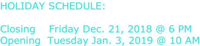 HOLIDAY SCHEDULE:  Closing 		 Thursday Dec. 21, 2018 @ 6 PM Opening 	Tuesday Jan. 3, 2019 @ 10 AM