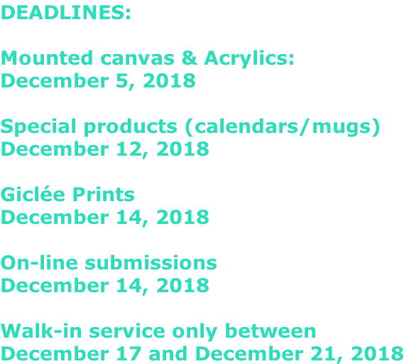 DEADLINES:  Mounted canvas & Acrylics: December 5, 2018  Special products (calendars/mugs) December 12, 2018  Giclée Prints December 14, 2018  On-line submissions December 14, 2018  Walk-in service only between December 17 and December 21, 2018
